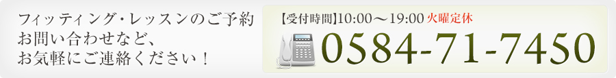 フィッティング・レッスンのご予約 お問い合わせなど、 お気軽にご連絡ください！ 0584-71-7450 【受付時間】10:00～19:00 火曜定休